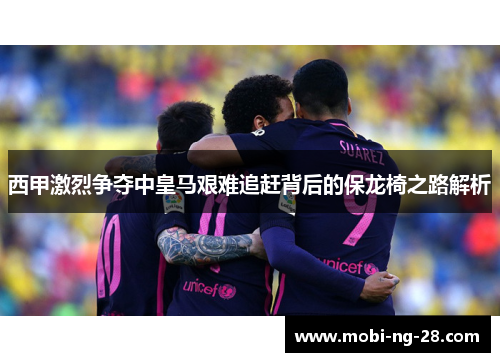 西甲激烈争夺中皇马艰难追赶背后的保龙椅之路解析