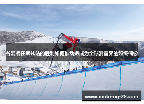 谷爱凌在崇礼站的胜利如何推动她成为全球滑雪界的超级偶像