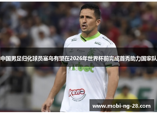 中国男足归化球员塞鸟有望在2026年世界杯前完成首秀助力国家队